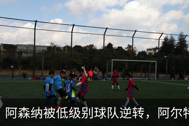 阿森纳被低级别球队逆转，阿尔特塔对年轻小将严厉训诫